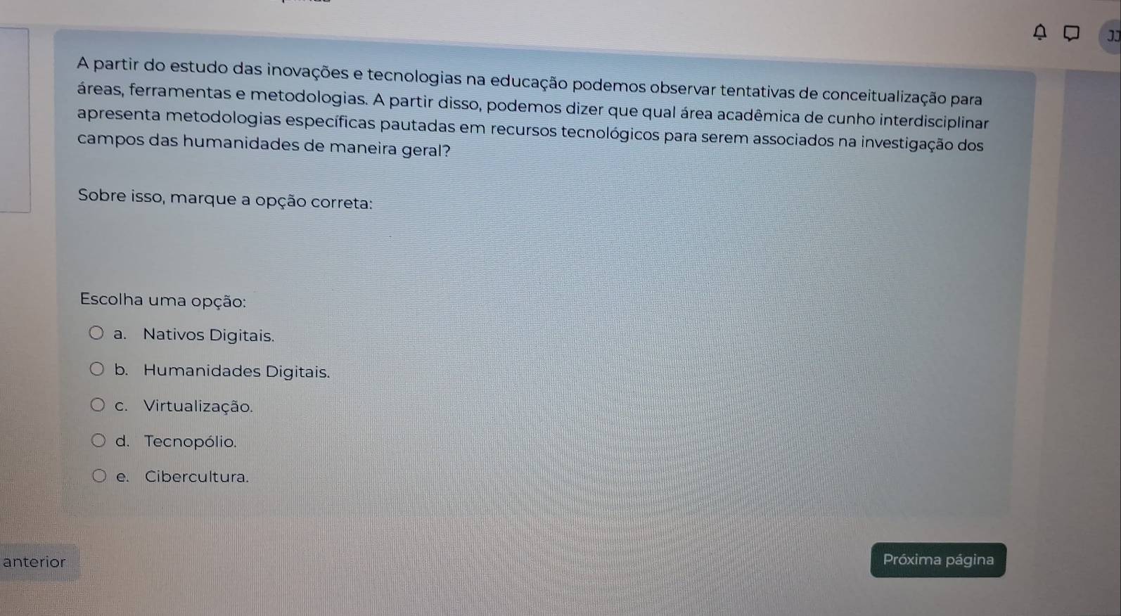 JJ
A partir do estudo das inovações e tecnologias na educação podemos observar tentativas de conceitualização para
áreas, ferramentas e metodologias. A partir disso, podemos dizer que qual área acadêmica de cunho interdisciplinar
apresenta metodologias específicas pautadas em recursos tecnológicos para serem associados na investigação dos
campos das humanidades de maneira geral?
Sobre isso, marque a opção correta:
Escolha uma opção:
a. Nativos Digitais.
b. Humanidades Digitais.
c. Virtualização.
d. Tecnopólio.
e. Cibercultura.
anterior Próxima página