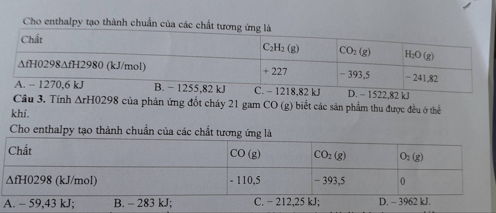 Cho enthalpy tạo thành chuẩn của c
D. - 1522,82 kJ
Câu 3. Tính △ rH0298 của phản ứng đốt cháy 21 gam CO (g) biết các sản phẩm thu được đều ở thể
khí.
Cho enthalpy tạo thành chuẩn của các chất tương ứng là
A. - 59,43 kJ; B. - 283 kJ;