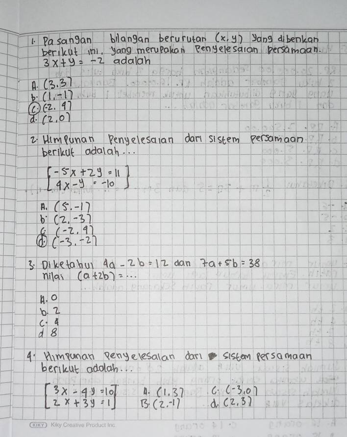 Pasangan bllangan berurutan (x,y) yang dibenkan
berikut ini, yang merupakan Benyelesaian persamaan.
3x+y=-2 adalah
A. (3,3)
b. (1,-1)
(-2,4)
d. (2,0)
L Himpunan Penyelesaian dan sistem persamaan
berikut adalah. . .
beginbmatrix -5x+2y=11 4x-y=-10endbmatrix
A. (5,-1)
b (2,-3)
C (-2,9)
(-3,-2)
3. Diketa hui 4a-2b=12 dan 7a+5b=38
nilai (a+2b)=·s
A. 0
b. 2
C 4
d 8
4: Himpunan penyelesalan dari sistem persamaan
berikut addlah. . .
A. (1,3) C (-3,0)
beginbmatrix 3x-4y=10 2x+3y=1endbmatrix B. (2,-1) d (2,3)