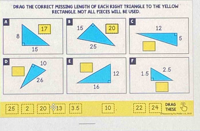 DRAG THE CORRECT MISSING LENGTH OF EACH RIGHT TRIANGLE TO THE YELLOW 
RECTANGLE. NOT ALL PIECES WILL BE USED. 
A 

D
10
F
1.5 2.5
26
25 2 20 13 3.5 10 22 24 DRAG THESE 
Me Mada LO, 2039
_