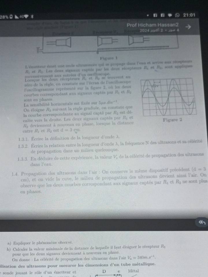 28% ◣ 46  21:01
a 
                    
Prof Hicham Hassan2
Ehetrcn ReceplenR， Receme2024 yusi 2· sin A
□ =□ =
Figuro 1
L'émetteur émet une onde ultrasonore qui se propage dans l'eau et arrive aux récepteurs
R_1 ot R_2.  Les deux signaux captés par les deux récepteurs R_1 et R_2 sont appliques
successivement aux entrées d'un oscilloscope.
Lorsque les deux récepteurs R_1 et R_2 se trouvent au
zéro de la règle, on constate sur l'écran de l'oscilloscope
l'oscillogramme représenté sur la figure 2, où les deux
courbes correspondant aux signaux captés par R_1 et R_2
sont en phases.
La sensibilité horizontale est fixée sur 5ps div^(-1).
On éloigne R_2 suivant la règle graduée, on constate que
la courbe correspondante au signal capté par R_2 est dé
calée vers la droite. Les deux signaux captés par R_1 et
R_2 deviennent à nouveau en phase, lorsque la distance
entre R_1 et R_2 est d=3cm
1.3.1. Écrire la définition de la longueur d'onde à
1.3.2. Écrire la relation entre la longueur d'onde A, la fréquence N des ultrasons et sa célérité
de propagation dans un milieu quelconque.
1.3.3. En déduire de cette expérience, la valeur V, de la célérité de propagation des ultrasons
dans l'eau.
1.4. Propagation des ultrasons dans l'air : On conserve le même dispositif précédent (d=3
cm), et on vide la cuve, le milieu de propagation des ultrasons devient ainsi l'air. On
observe que les deux courbes correspondant aux signaux captés par R_1 et R_2 ne sont plus
en phases.
a) Expliquer le phénomène observé.
b) Calculer la valeur minimale de la distance de laquelle il faut éloigner le récepteur R_2
pour que les deux signaux deviennent à nouveau en phase.
On donne : La célérité de propagation des ultrasons dans l'air V_a=340m.s^(-1).
ilisation des ultrasons pour mesurer les dimensions d’un tube métallique.
e sonde jouant le rôle d'un émetteur et D e Métal