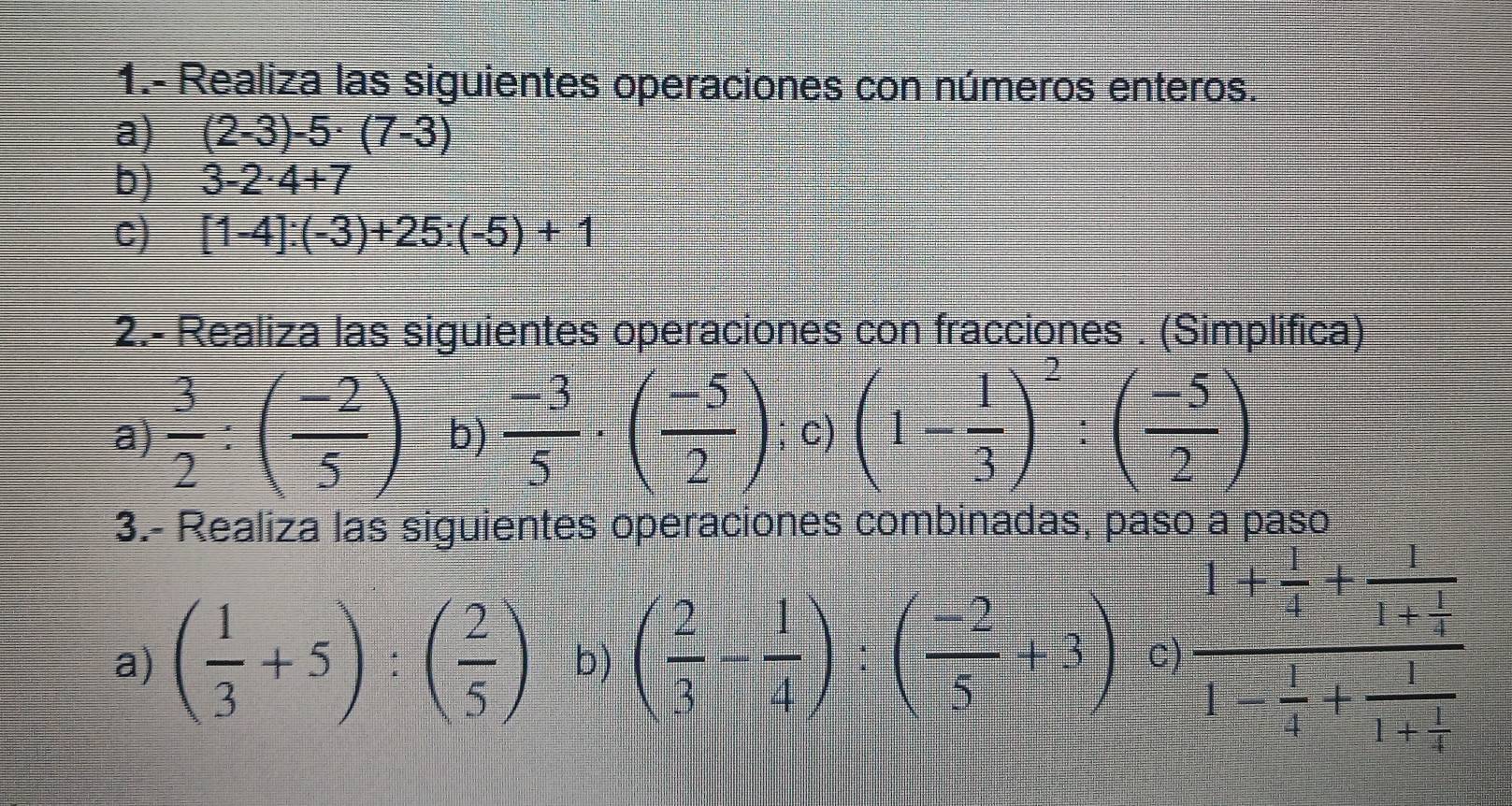 1.- Realiza las siguientes operaciones con números enteros. 
a) (2-3)-5· (7-3)
b) 3-2· 4+7
c) [1-4]:(-3)+25:(-5)+1
2.- Realiza las siguientes operaciones con fracciones . (Simplifica) 
a)  3/2 :( (-2)/5 ) b)  (-3)/5 · ( (-5)/2 ); c) (1- 1/3 )^2:( (-5)/2 )
3.- Realiza las siguientes operaciones combinadas, paso a paso 
a) ( 1/3 +5):( 2/5 ) b) ( 2/3 - 1/4 ):( (-2)/5 +3) c) frac 1+ 1/4 +frac 11+ 1/4 1- 1/4 +frac 11+ 1/4 