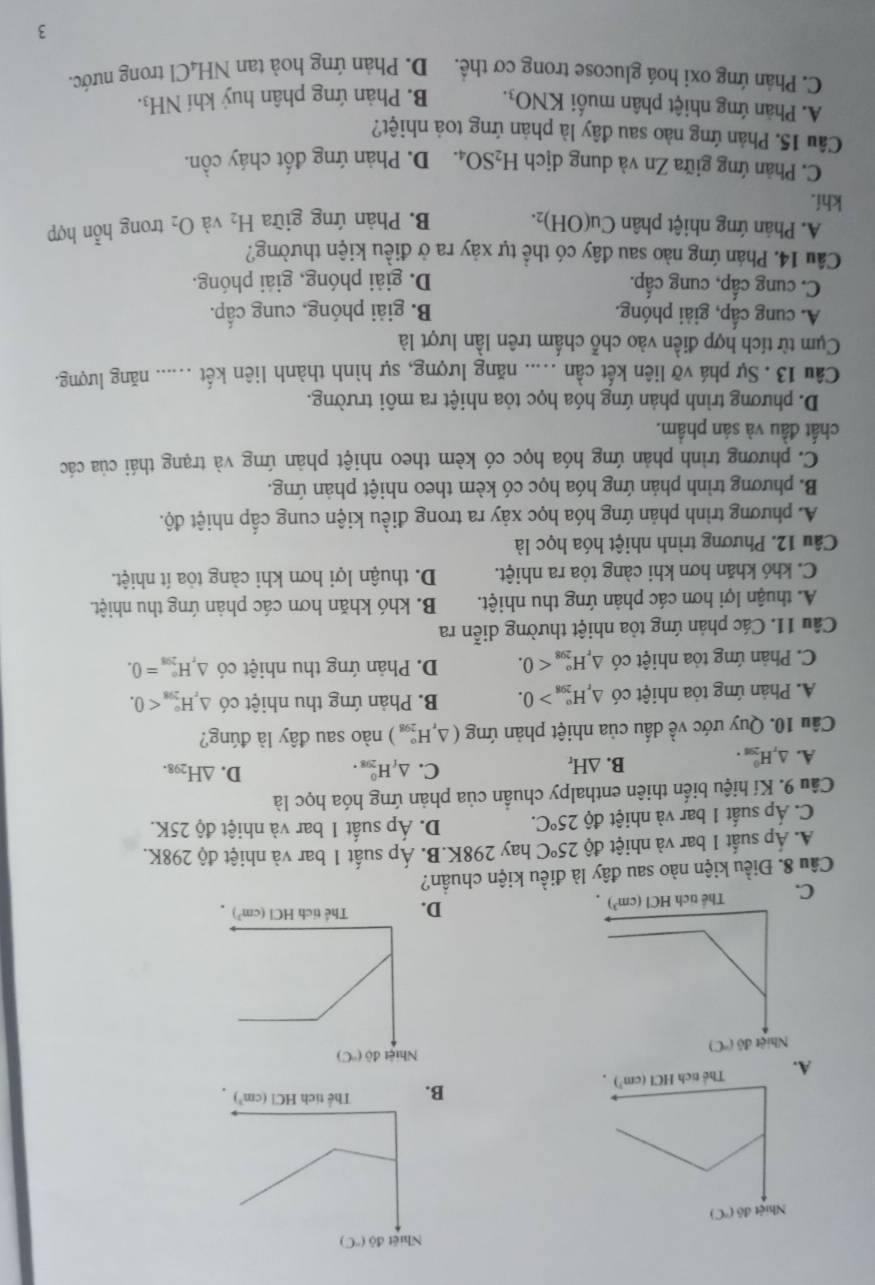 B.
C.
D.
Câu 8. Điều kiện nào sau đây là điều kiện chuẩn?
Á. Áp suất 1 bar và nhiệt độ 25°C hay 298K.B. Áp suất 1 bar và nhiệt độ 298K.
C. Áp suất 1 bar và nhiệt độ 25°C. D. Áp suất 1 bar và nhiệt độ 25K.
Câu 9. Kí hiệu biến thiên enthalpy chuẩn của phản ứng hóa học là
C.
D.
A. △ _rH_(291)^0.
B. △ H_r △ _fH_(298)^0. △ H_298.
Câu 10. Quy ước về dấu của nhiệt phản ứng (△ _rH_(298)°) nào sau đây là đúng?
A. Phản ứng tỏa nhiệt có △ _rH_(298)°>0. B. Phản ứng thu nhiệt có △ _rH_(298)°<0.
C. Phản ứng tỏa nhiệt có △ _rH_(298)^o<0. D. Phản ứng thu nhiệt có △ _rH_(298)°=0.
Câu 11. Các phản ứng tòa nhiệt thường diễn ra
A. thuận lợi hơn các phản ứng thu nhiệt. B. khó khăn hơn các phản ứng thu nhiệt.
C. khó khăn hơn khi càng tỏa ra nhiệt. D. thuận lợi hơn khi càng tỏa ít nhiệt.
Câu 12. Phương trình nhiệt hóa học là
A. phương trình phản ứng hóa học xảy ra trong điều kiện cung cấp nhiệt độ.
B. phương trình phản ứng hóa học có kèm theo nhiệt phản ứng.
C. phương trình phản ứng hóa học có kèm theo nhiệt phản ứng và trạng thái của các
chất đầu và sản phầm.
D. phương trình phản ứng hóa học tỏa nhiệt ra môi trường.
Câu 13 . Sự phá vỡ liên kết cần ..... năng lượng, sự hình thành liên kết _năng lượng.
Cụm từ tích hợp điền vào chỗ chấm trên lần lượt là
A. cung cấp, giải phóng. B. giải phóng, cung cấp.
C. cung cấp, cung cấp. D. giải phóng, giải phóng.
Câu 14. Phán ứng nào sau đây có thể tự xảy ra ở điều kiện thường?
A. Phản ứng nhiệt phân Cu(OH)_2. B. Phản ứng giữa H_2 và O_2 trong hỗn hợp
khí.
C. Phản ứng giữa Zn và dung dịch H_2SO_4. D. Phản ứng đốt cháy cồn.
Câu 15. Phản ứng nào sau đây là phản ứng toà nhiệt?
A. Phản ứng nhiệt phân muối KNO_3. B. Phản ứng phân huý khí NH_3.
C. Phản ứng oxi hoá glucose trong cơ thể. D. Phản ứng hoà tan NH_4C l trong nước.
3