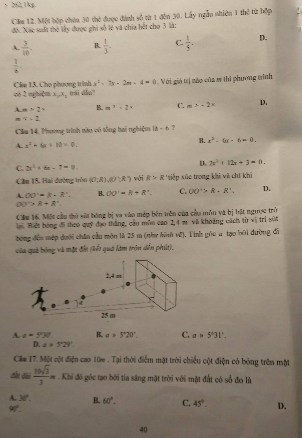 > 262,1kg.
Cầm 12. Một hộp chứa 30 thẻ được đánh số từ 1 đến 30. Lấy ngẫu nhiên 1 thẻ từ hộp
đó. Xác suất thẻ lấy được ghi số lẻ và chia hết cho 3 là:
A.  3/10   1/3 .
D.
B.
C.  1/5 .
 1/6 .
Câu 13. Cho phương trình x^2-7x-2m-4=0. Với giá trị nào của m thì phương trình
có 2 nghiệm x_1x_2 trái đấu?
D.
A. m>2*
B. m^3-2*
C. m>-2*
m
Câu 14. Phương trình nào có tổng hai nghiệm 1a-6 ?
A. x^2+6x+10=0. B. x^2-6x-6=0.
D. 2x^2+12x+3=0.
C. 2x^2+6x-7=0.
Câu 15. Hai đường tròn (0;R),(0;R') với R>R tiếp xúc trong khi và chỉ khi
A. OO'=R-R'. B. OO'=R+R'. C. OO'>R-R'. D.
OO'>R+R'.
Cầu 16. Một cầu thủ sút bóng bị va vào mép bên trên của cầu môn và bị bật ngược trở
lại. Biết bóng đi theo quỹ đạo thắng, cầu môn cao 2,4 m và khoảng cách từ vị trí sút
bóng đến mép dưới chân cầu môn là 25 m (như hình vẽ). Tính góc a tạo bởi đường đi
của quả bóng và mặt đất (kết quả làm tròn đến phút).
A. a=5°30°. B. a* 5°20'. C. agg 5°31',
D. a!= 5°29'.
Cầu 17. Một cột điện cao 10m . Tại thời điểm mặt trời chiếu cột điện có bóng trên mặt
đất đài  10sqrt(3)/3 π. Khi đó góc tạo bởi tia sáng mặt trời với mặt đất có số đo là
A. 30°.
B. 60°. C. 45°. D.
90°.
40