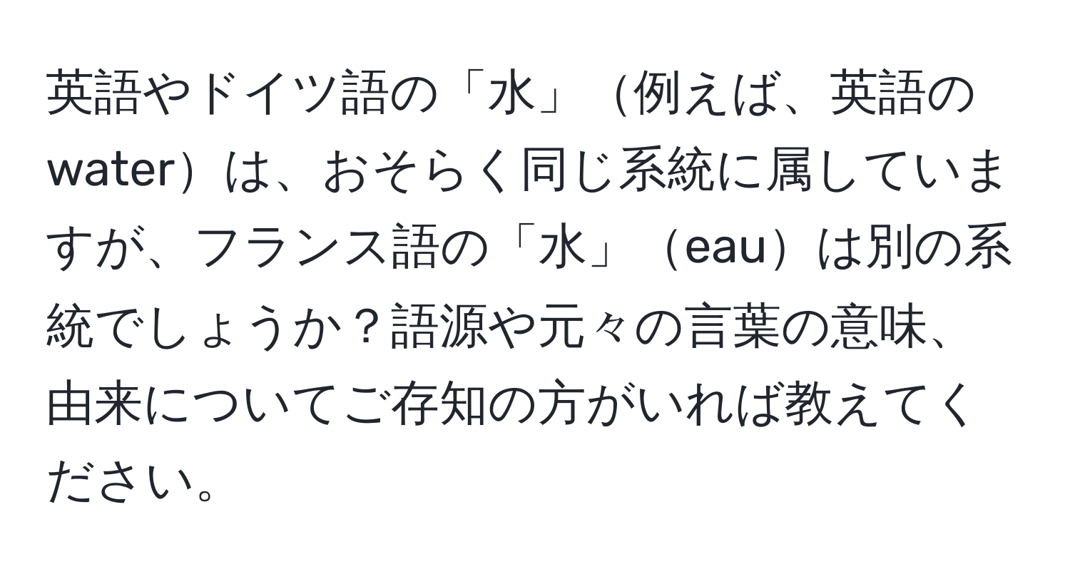 英語やドイツ語の「水」例えば、英語のwaterは、おそらく同じ系統に属していますが、フランス語の「水」eauは別の系統でしょうか？語源や元々の言葉の意味、由来についてご存知の方がいれば教えてください。