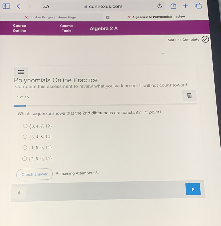 underline L 
< AA connexus.com 1 
X Jordan Burgess' Home Page X Algebra 2 A: Polynomials Review
Course Course
Outline Tools Algebra 2 A
Mark as Complete
≡
Polynomials Online Practice
Complete this assessment to review what you've learned. It will not count toward ...
1 of 15
Which sequence shows that the  2nd differences are constant? (1 point)
 3,4,7,12
 3,4,8,12
 1,5,9,14
 2,5,9,15
Check answer Remaining Attempts : 3
4