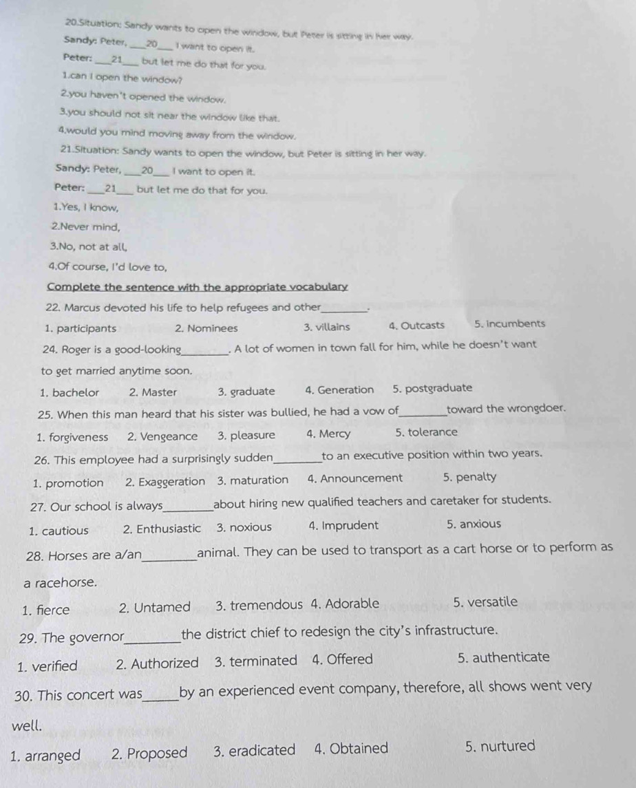 Situation: Sandy wants to open the window, but Peter is sitting in her way.
Sandy: Peter, _ 20 _ I want to open it.
Peter: 21_ but let me do that for you.
1.can I open the window?
2.you haven't opened the window.
3.you should not sit near the window like that.
4,would you mind moving away from the window.
21.Situation: Sandy wants to open the window, but Peter is sitting in her way.
Sandy: Peter, _ 20 _ I want to open it.
Peter: _21_ but let me do that for you.
1.Yes, I know,
2.Never mind,
3.No, not at all,
4.Of course, I'd love to,
Complete the sentence with the appropriate vocabulary
22. Marcus devoted his life to help refugees and other_
1. participants 2. Nominees 3. villains 4. Outcasts 5. incumbents
24. Roger is a good-looking . A lot of women in town fall for him, while he doesn't want
to get married anytime soon.
1. bachelor 2. Master 3. graduate 4. Generation 5. postgraduate
25. When this man heard that his sister was bullied, he had a vow of_ toward the wrongdoer.
1. forgiveness 2. Vengeance 3. pleasure 4. Mercy 5. tolerance
26. This employee had a surprisingly sudden _to an executive position within two years.
1. promotion 2. Exaggeration 3. maturation 4. Announcement 5. penalty
27. Our school is always_ about hiring new qualified teachers and caretaker for students.
1. cautious 2. Enthusiastic 3. noxious 4. Imprudent 5. anxious
28. Horses are a/an_ animal. They can be used to transport as a cart horse or to perform as
a racehorse.
1. fierce 2. Untamed 3. tremendous 4. Adorable 5. versatile
29. The governor_ the district chief to redesign the city's infrastructure.
1. verified 2. Authorized 3. terminated 4. Offered 5. authenticate
30. This concert was_ by an experienced event company, therefore, all shows went very
well.
1. arranged 2. Proposed 3. eradicated 4. Obtained 5. nurtured