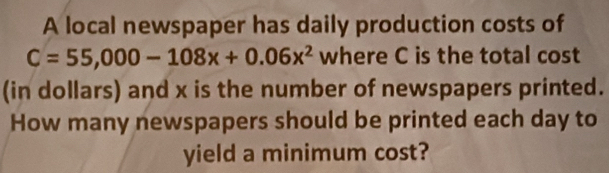 A local newspaper has daily production costs of
C=55,000-108x+0.06x^2 where C is the total cost 
(in dollars) and x is the number of newspapers printed. 
How many newspapers should be printed each day to 
yield a minimum cost?