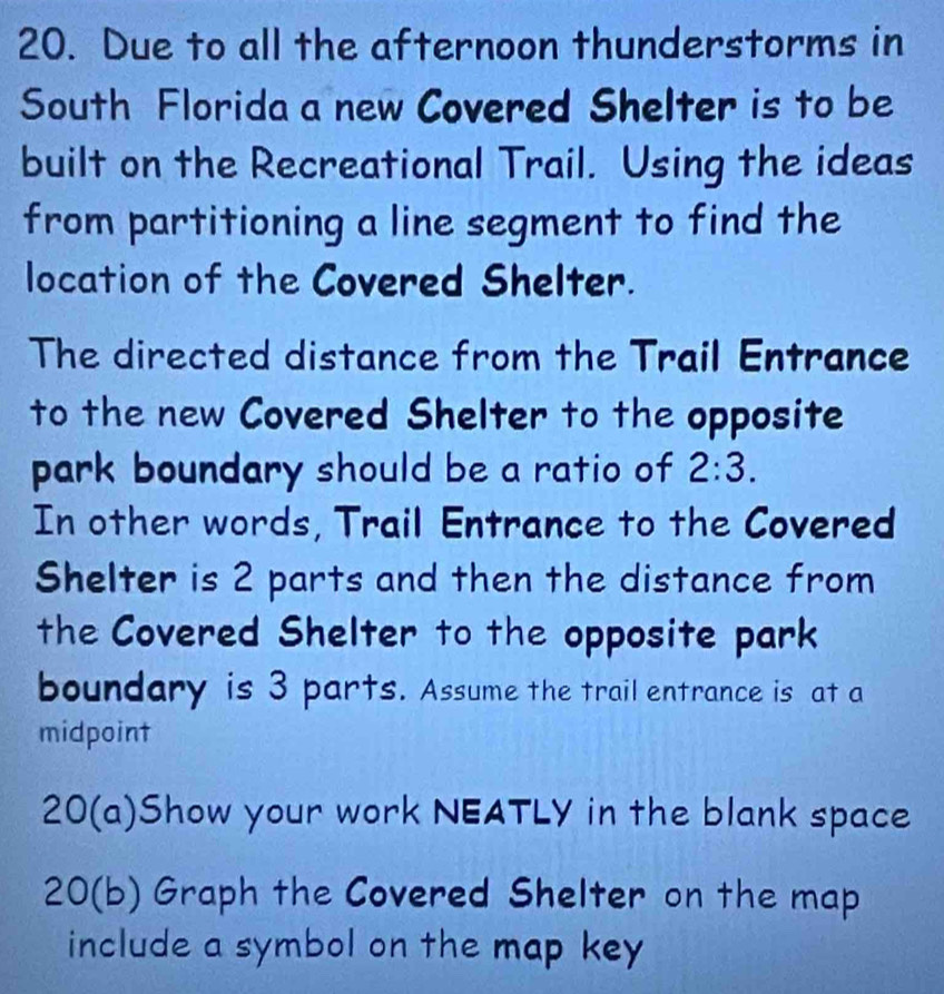 Due to all the afternoon thunderstorms in 
South Florida a new Covered Shelter is to be 
built on the Recreational Trail. Using the ideas 
from partitioning a line segment to find the 
location of the Covered Shelter. 
The directed distance from the Trail Entrance 
to the new Covered Shelter to the opposite 
park boundary should be a ratio of 2:3. 
In other words, Trail Entrance to the Covered 
Shelter is 2 parts and then the distance from 
the Covered Shelter to the opposite park 
boundary is 3 parts. Assume the trail entrance is at a 
midpoint 
20(a)Show your work NEATLY in the blank space 
20(b) Graph the Covered Shelter on the map 
include a symbol on the map key