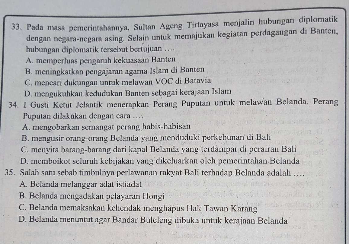 Pada masa pemerintahannya, Sultan Ageng Tirtayasa menjalin hubungan diplomatik
dengan negara-negara asing. Selain untuk memajukan kegiatan perdagangan di Banten,
hubungan diplomatik tersebut bertujuan …
A. memperluas pengaruh kekuasaan Banten
B. meningkatkan pengajaran agama Islam di Banten
C. mencari dukungan untuk melawan VOC di Batavia
D. mengukuhkan kedudukan Banten sebagai kerajaan Islam
34. I Gusti Ketut Jelantik menerapkan Perang Puputan untuk melawan Belanda. Perang
Puputan dilakukan dengan cara …
A. mengobarkan semangat perang habis-habisan
B. mengusir orang-orang Belanda yang menduduki perkebunan di Bali
C. menyita barang-barang dari kapal Belanda yang terdampar di perairan Bali
D. memboikot seluruh kebijakan yang dikeluarkan oleh pemerintahan Belanda
35. Salah satu sebab timbulnya perlawanan rakyat Bali terhadap Belanda adalah …
A. Belanda melanggar adat istiadat
B. Belanda mengadakan pelayaran Hongi
C. Belanda memaksakan kehendak menghapus Hak Tawan Karang
D. Belanda menuntut agar Bandar Buleleng dibuka untuk kerajaan Belanda