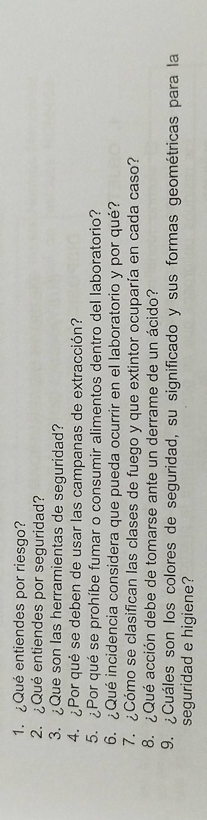 ¿Qué entiendes por riesgo? 
2. ¿Qué entiendes por seguridad? 
3. ¿Que son las herramientas de seguridad? 
4. ¿Por qué se deben de usar las campanas de extracción? 
5. ¿Por qué se prohíbe fumar o consumir alimentos dentro del laboratorio? 
6. ¿Qué incidencia considera que pueda ocurrir en el laboratorio y por qué? 
7. ¿Cómo se clasifican las clases de fuego y que extintor ocuparía en cada caso? 
8. ¿Qué acción debe de tomarse ante un derrame de un ácido? 
9. ¿Cuáles son los colores de seguridad, su significado y sus formas geométricas para la 
seguridad e higiene?