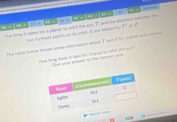 www.sparonaths.uk/student/package/4f94a2dd-a55b-4566-965a-5f1037516370) 
5 J 
5F 5G 5H 51 Summary 
5A 5B 5C 5D 5E 
The time it takes for a planet to orbit the sun, T, and the distance between the 
two furthest points on its orbit, d, are related by T^2alpha d^3. 
The table below shows some information about T' and d for Jupiter and Uranus. 
How long does it take for Uranus to orbit the sun? 
Give your answer to the nearest year. 
Watch 
Russia's gas flows to...