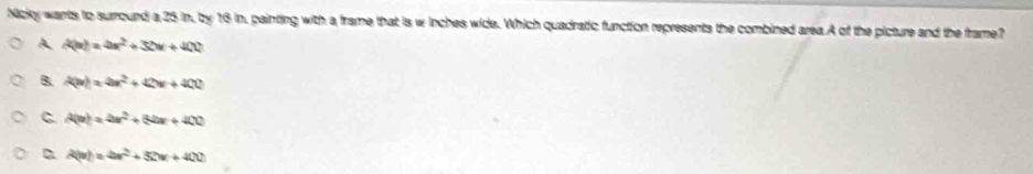 Nicky wants to surround a 25 in, by 16 in, painting with a frame that is w inches wide. Which quadratic function represents the combined area.A of the picture and the frame?
A A(n)=4n^2+32w+400
B. A(w)=4x^2+42w+400
C A(n)=4n^2+64n+400
A(u)=4x^2+5x+400