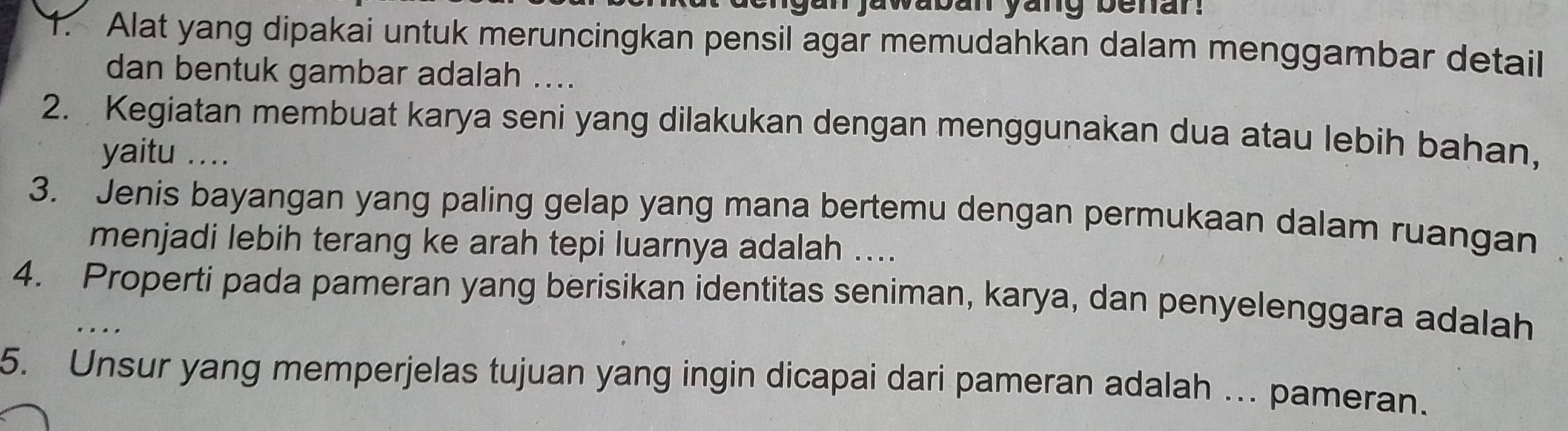 jawaban yang benar . 
1. Alat yang dipakai untuk meruncingkan pensil agar memudahkan dalam menggambar detail 
dan bentuk gambar adalah .... 
2. Kegiatan membuat karya seni yang dilakukan dengan menggunakan dua atau lebih bahan, 
yaitu .... 
3. Jenis bayangan yang paling gelap yang mana bertemu dengan permukaan dalam ruangan 
menjadi lebih terang ke arah tepi luarnya adalah .... 
4. Properti pada pameran yang berisikan identitas seniman, karya, dan penyelenggara adalah 
.. . 
5. Unsur yang memperjelas tujuan yang ingin dicapai dari pameran adalah . pameran.