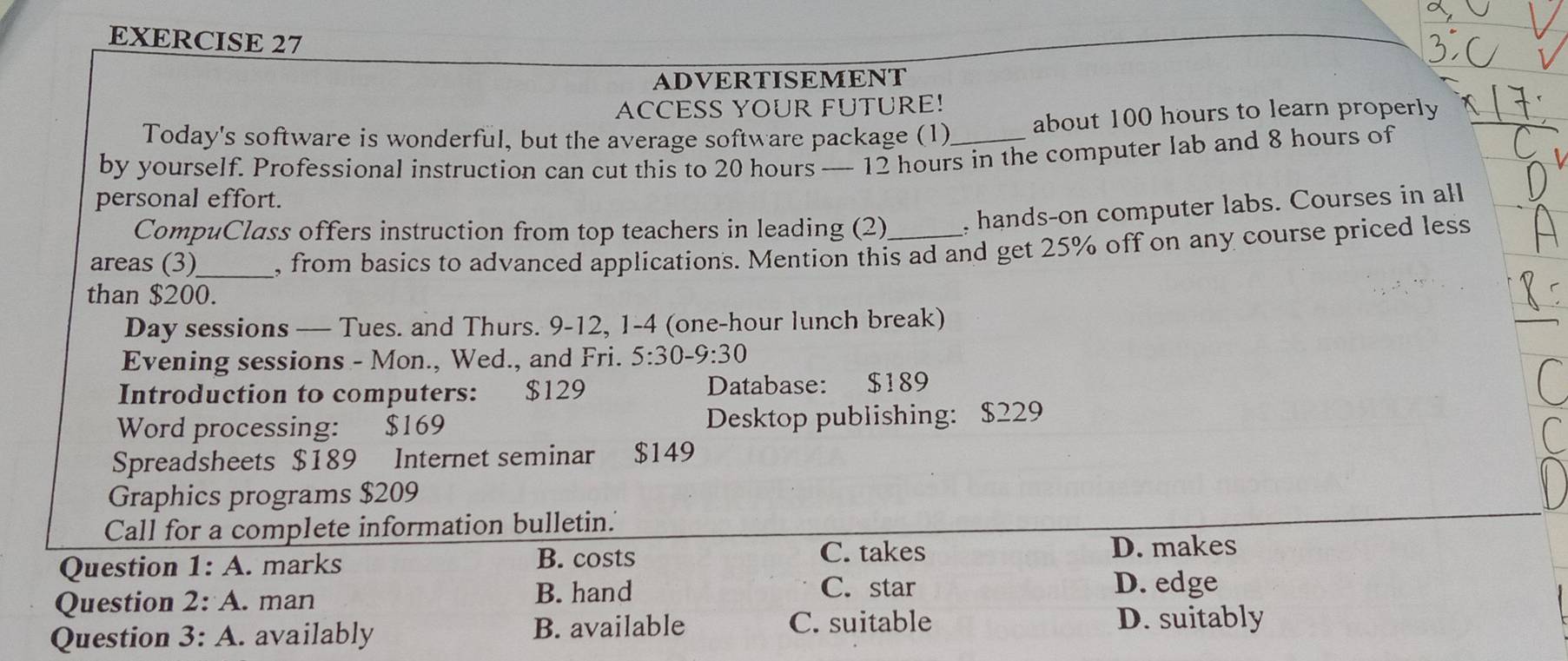 ADVERTISEMENT
ACCESS YOUR FUTURE!
Today's software is wonderful, but the average software package (1) about 100 hours to learn properly
by yourself. Professional instruction can cut this to 20 hours — 12 hours in the computer lab and 8 hours of
personal effort.
CompuClass offers instruction from top teachers in leading (2) , hands-on computer labs. Courses in all
areas (3)_ , from basics to advanced applications. Mention this ad and get 25% off on any course priced less
than $200.
Day sessions — Tues. and Thurs. 9-12, 1-4 (one-hour lunch break)
Evening sessions - Mon., Wed., and Fri. 5:30-9:30 
Introduction to computers: $129 Database: $189
Word processing: $169 Desktop publishing: $229
Spreadsheets $189 Internet seminar $149
Graphics programs $209
Call for a complete information bulletin.'
C. takes
Question 1:A . marks B. costs D. makes
Question 2:A . man B. hand
C. star D. edge
Question 3:A . availably B. available C. suitable D. suitably