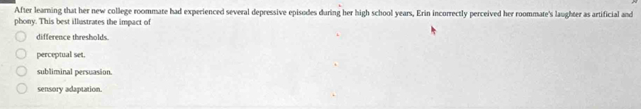 After learning that her new college roommate had experienced several depressive episodes during her high school years, Erin incorrectly perceived her roommate's laughter as artificial and
phony. This best illustrates the impact of
difference thresholds.
perceptual set.
subliminal persuasion.
sensory adaptation.