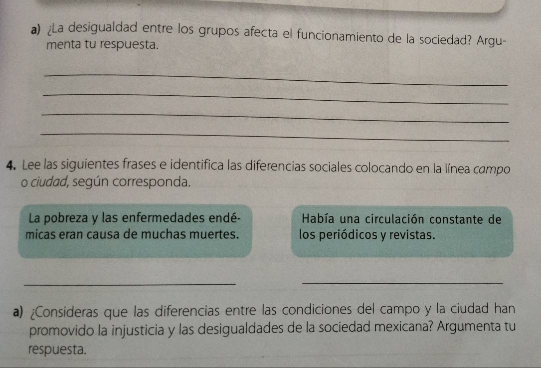 ¿La desigualdad entre los grupos afecta el funcionamiento de la sociedad? Argu- 
menta tu respuesta. 
_ 
_ 
_ 
_ 
4. Lee las siguientes frases e identifica las diferencias sociales colocando en la línea campo 
o ciudad, según corresponda. 
La pobreza y las enfermedades endé- Había una circulación constante de 
micas eran causa de muchas muertes. los periódicos y revistas. 
_ 
_ 
a) ¿Consideras que las diferencias entre las condiciones del campo y la ciudad han 
promovido la injusticia y las desigualdades de la sociedad mexicana? Argumenta tu 
respuesta.