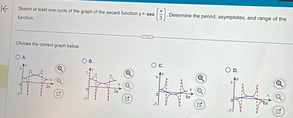 Sketch at least one cycle of the graph of the secant function y=sec ( x/3 ). Determine the period, asymptotes, and range of the 
function. 
Choose the correct graph below. 
A. 
B. 
L
7
C.
7 - 
D.
x

2π
x
a 2π
-7
-7
B