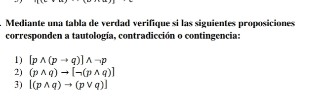 Mediante una tabla de verdad verifique si las siguientes proposiciones 
corresponden a tautología, contradicción o contingencia: 
1) [pwedge (pto q)]wedge neg p
2) (pwedge q)to [neg (pwedge q)]
3) [(pwedge q)to (pvee q)]