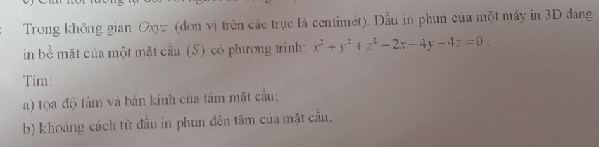 Trong không gian Oxyz (đơn vị trên các trục là centimét). Đầu in phun của một máy in 3D đang 
in bề mặt của một mặt cầu (S) có phương trình: x^2+y^2+z^2-2x-4y-4z=0. 
Tìm: 
a) tọa độ tâm và bán kính của tâm mặt cầu: 
b) khoảng cách từ đầu in phun đến tâm của mặt cầu.