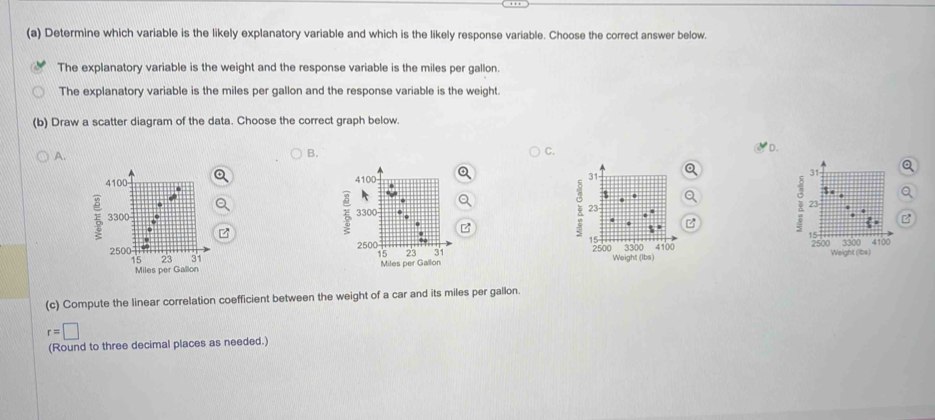 Determine which variable is the likely explanatory variable and which is the likely response variable. Choose the correct answer below.
The explanatory variable is the weight and the response variable is the miles per gallon.
The explanatory variable is the miles per gallon and the response variable is the weight.
(b) Draw a scatter diagram of the data. Choose the correct graph below.
A.
B.
C.
D.


Q

B
B
z
z
Weight (Ibs) Weight (Ibs)

(c) Compute the linear correlation coefficient between the weight of a car and its miles per gallon.
r=□
(Round to three decimal places as needed.)