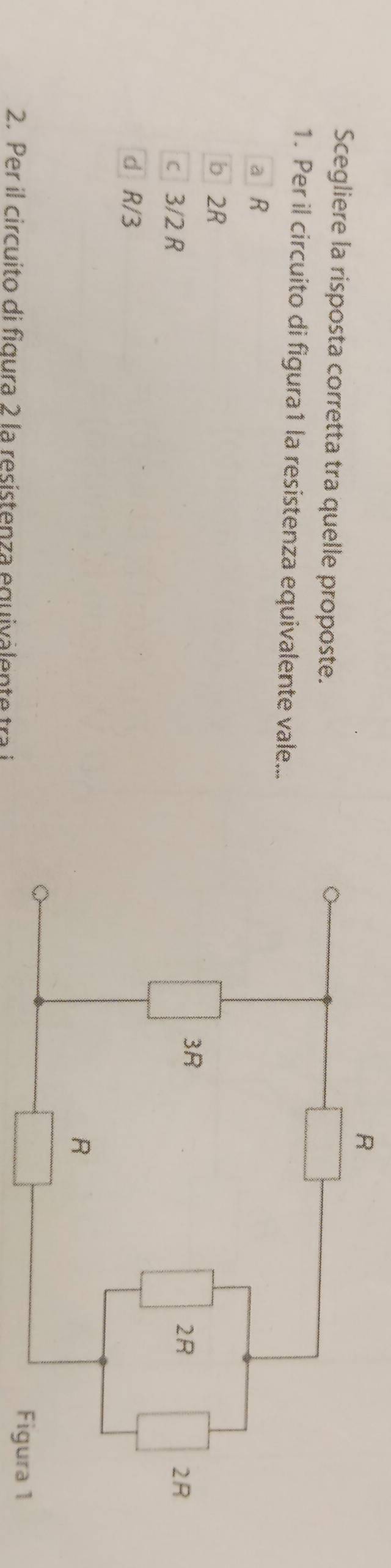 Scegliere la risposta corretta tra quelle proposte.
1. Per il circuito di figura1 la resistenza equivalente vale...
a R
b 2R
c 3/2 R
d R/3
2. Per il circuito di figura 2 la resistenza equivalen t tr