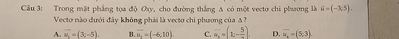 Trong mặt phẳng tọa độ Oxy, cho đường thẳng Δ có một vecto chỉ phương là vector u=(-3;5). 
Vecto nào dưới đây không phải là vectơ chỉ phương của Δ ?
A. vector u_1=(3;-5). B. vector u_2=(-6;10). C. vector u_3=(1;- 5/2 ). D. vector u_4=(5;3).