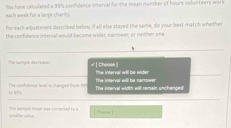 You have calculated a 99% confidence interval for the mean number of hours volunteers work
each week for a large charity.
For each adjustment described below, if all else stayed the same, do your best match whether
the confidence interval would become wider, narrower, or neither one.
The sample decreases [ Choose ]
The interval will be wider
The interval will be narrower
The confidence level is changed from 99% The interval width will remain unchanged
to 95%
The sample mean was corrected to a [ Choose ] "
smaller value