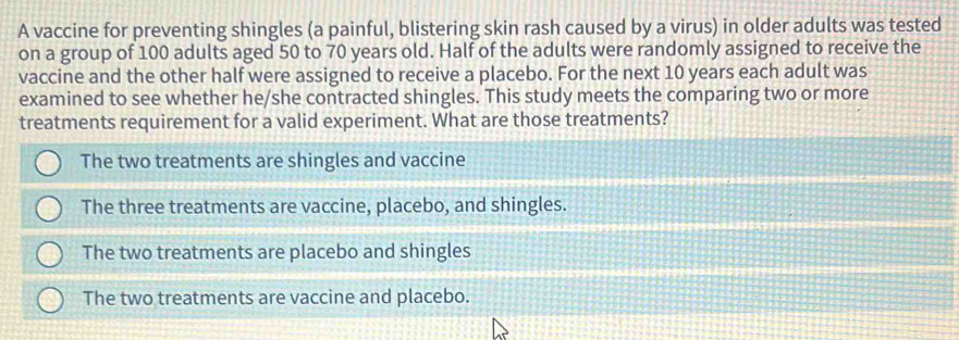 A vaccine for preventing shingles (a painful, blistering skin rash caused by a virus) in older adults was tested
on a group of 100 adults aged 50 to 70 years old. Half of the adults were randomly assigned to receive the
vaccine and the other half were assigned to receive a placebo. For the next 10 years each adult was
examined to see whether he/she contracted shingles. This study meets the comparing two or more
treatments requirement for a valid experiment. What are those treatments?
The two treatments are shingles and vaccine
The three treatments are vaccine, placebo, and shingles.
The two treatments are placebo and shingles
The two treatments are vaccine and placebo.