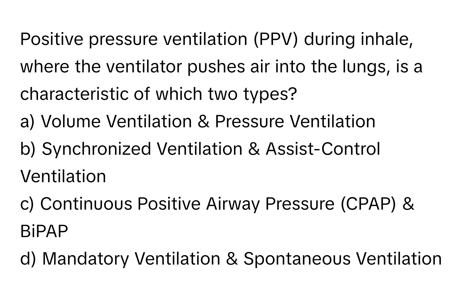 Positive pressure ventilation (PPV) during inhale, where the ventilator pushes air into the lungs, is a characteristic of which two types?

a) Volume Ventilation & Pressure Ventilation
b) Synchronized Ventilation & Assist-Control Ventilation
c) Continuous Positive Airway Pressure (CPAP) & BiPAP
d) Mandatory Ventilation & Spontaneous Ventilation