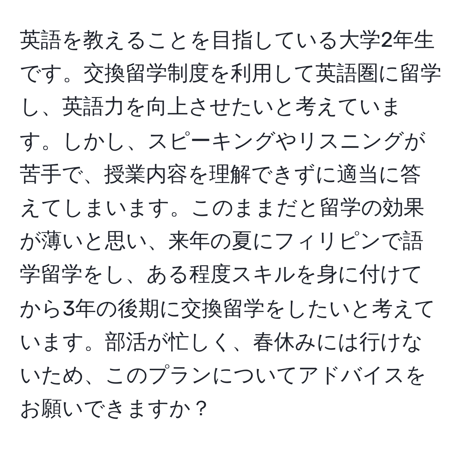 英語を教えることを目指している大学2年生です。交換留学制度を利用して英語圏に留学し、英語力を向上させたいと考えています。しかし、スピーキングやリスニングが苦手で、授業内容を理解できずに適当に答えてしまいます。このままだと留学の効果が薄いと思い、来年の夏にフィリピンで語学留学をし、ある程度スキルを身に付けてから3年の後期に交換留学をしたいと考えています。部活が忙しく、春休みには行けないため、このプランについてアドバイスをお願いできますか？