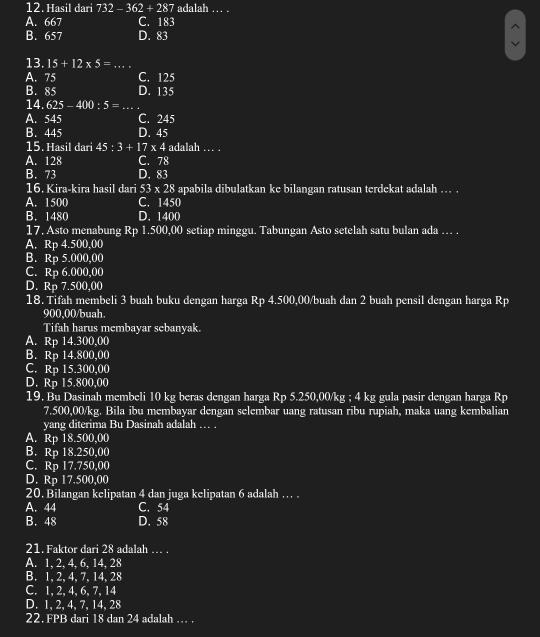 Hasil dari 732-362+287 adalah … .
A. 667 C. 183
B. 657 D. 83
13. 15+12* 5= _
A. 75 C. 125
B. 85 D. 135
14. 625-400:5= _
A. 545 C. 245
B. 445 D. 45
15. Hasil dari 45:3+17* 4 4 adalah ..
A. 128 C. 78
B. 73 D. 83
16. Kira-kira hasil dari 53* 28 5 apabila dibulatkan ke bilangan ratusan terdekat adalah ... .
A. 1500 C. 1450
B. 1480 D. 1400
17, Asto menabung Rp 1.500,00 setiap minggu. Tabungan Asto setelah satu bulan ada … .
A. Rp 4.500,00
B. Rp 5.000,00
C. Rp 6.000,00
D. Rp 7.500,00
18. Tifah membeli 3 buah buku dengan harga Rp 4.500,00/buah dan 2 buah pensil dengan harga Rp
900,00/buah.
Tifah harus membayar sebanyak.
A. Rp 14.300,00
B. Rp 14.800,00
C. Rp 15.300,00
D. Rp 15.800,00
19. Bu Dasinah membeli 10 kg beras dengan harga Rp 5.250,00/kg ; 4 kg gula pasir dengan harga Rp
7.500,00/kg. Bila ibu membayar dengan selembar uang ratusan ribu rupiah, maka uang kembalian
yang diterima Bu Dasinah adalah … .
A. Rp 18.500,00
B. Rp 18.250,00
C. Rp 17.750,00
D. Rp 17.500,00
20. Bilangan kelipatan 4 dan juga kelipatan 6 adalah … .
A. 44 C. 54
B. 48 D. 58
21. Faktor dari 28 adalah … .
A. 1, 2, 4, 6, 14, 28
B. 1, 2, 4, 7,14, 28
C. 1, 2,4, 6,7, 14
D. 1, 2, 4, 7, 14, 28
22. FPB dari 18 dan 24 adalah … .