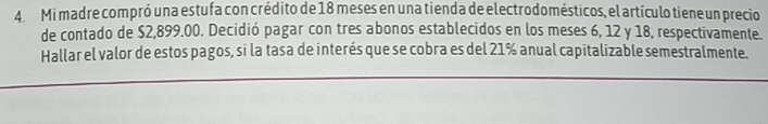 Mi madre compró una estufa con crédito de 18 meses en una tienda de electrodomésticos, el artículo tiene un precio 
de contado de $2,899.00. Decidió pagar con tres abonos establecidos en los meses 6, 12 y 18, respectivamente. 
Hallar el valor de estos pagos, si la tasa de interés que se cobra es del 21% anual capitalizable semestralmente.