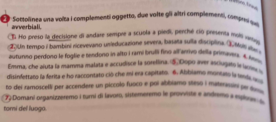 Sottolinea una volta i complementi oggetto, due volte gli altri complementi, compresi qu 
avverbiali. 
T. Ho preso la decisione di andare sempre a scuola a piedi, perché ció presenta moiti varta 
2. Un tempo i bambini ricevevano un'educazione severa, basata sulla disciplina. ③ Mon 
autunno perdono le foglie e tendono in alto i rami brulli fino all'arrivo della primavera. 4. Amma 
Emma, che aiuta la mamma malata e accudisce la sorellina. ⑤. Dopo aver asciugato le lcm ts 
disinfettato la ferita e ho raccontato ciò che mi era capitato. 6. Abbiamo montato la senda q 
to dei ramoscelli per accendere un piccolo fuoco e poi abbiamo steso i materassn per fu 
79 Domani organizzeremo i turni di lavoro, sistemeremo le provviste e andremo a espio n 
torni del luogo.