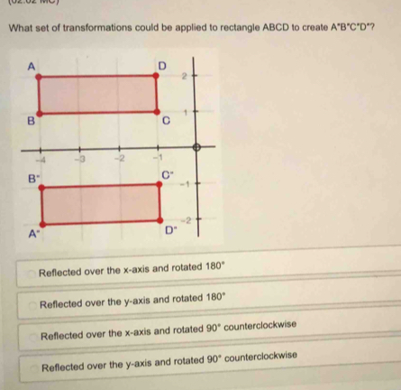 What set of transformations could be applied to rectangle ABCD to create A°B°C°D' 7
Reflected over the x-axis and rotated 180°
Reflected over the y-axis and rotated 180°
Reflected over the x-axis and rotated 90° counterclockwise
Reflected over the y-axis and rotated 90° counterclockwise