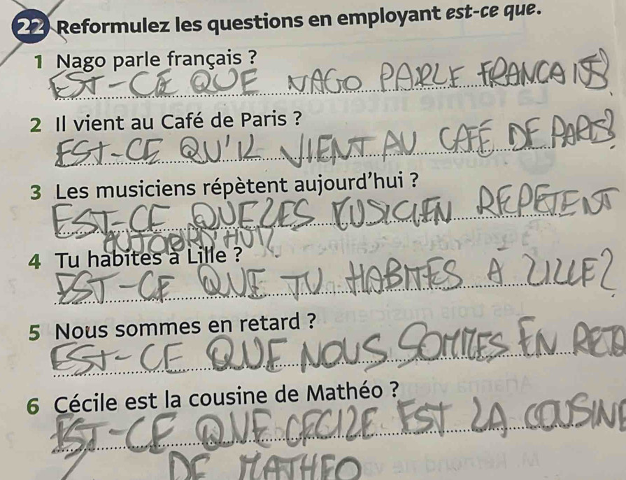 Reformulez les questions en employant est-ce que. 
1 Nago parle français ? 
2 Il vient au Café de Paris ? 
3 Les musiciens répètent aujourd'hui ? 
4 Tu habites à Lille ? 
5 Nous sommes en retard ? 
6 Cécile est la cousine de Mathéo ?