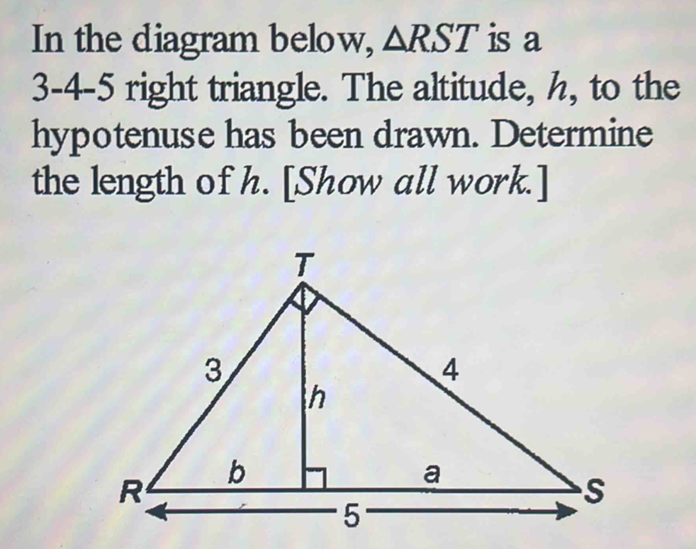 In the diagram below, △ RST is a
3 - 4 - 5 right triangle. The altitude, h, to the 
hypotenuse has been drawn. Determine 
the length of h. [Show all work.]