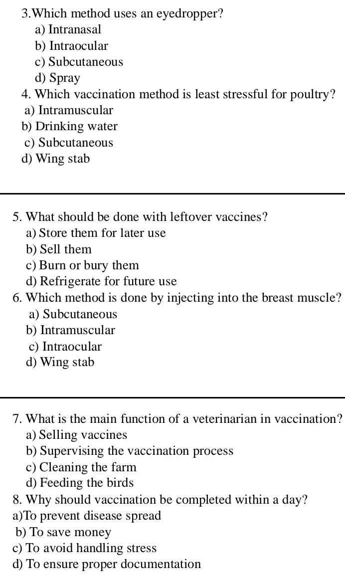 Which method uses an eyedropper?
a) Intranasal
b) Intraocular
c) Subcutaneous
d) Spray
4. Which vaccination method is least stressful for poultry?
a) Intramuscular
b) Drinking water
c) Subcutaneous
d) Wing stab
5. What should be done with leftover vaccines?
a) Store them for later use
b) Sell them
c) Burn or bury them
d) Refrigerate for future use
6. Which method is done by injecting into the breast muscle?
a) Subcutaneous
b) Intramuscular
c) Intraocular
d) Wing stab
7. What is the main function of a veterinarian in vaccination?
a)Selling vaccines
b) Supervising the vaccination process
c) Cleaning the farm
d) Feeding the birds
8. Why should vaccination be completed within a day?
a)To prevent disease spread
b) To save money
c) To avoid handling stress
d) To ensure proper documentation