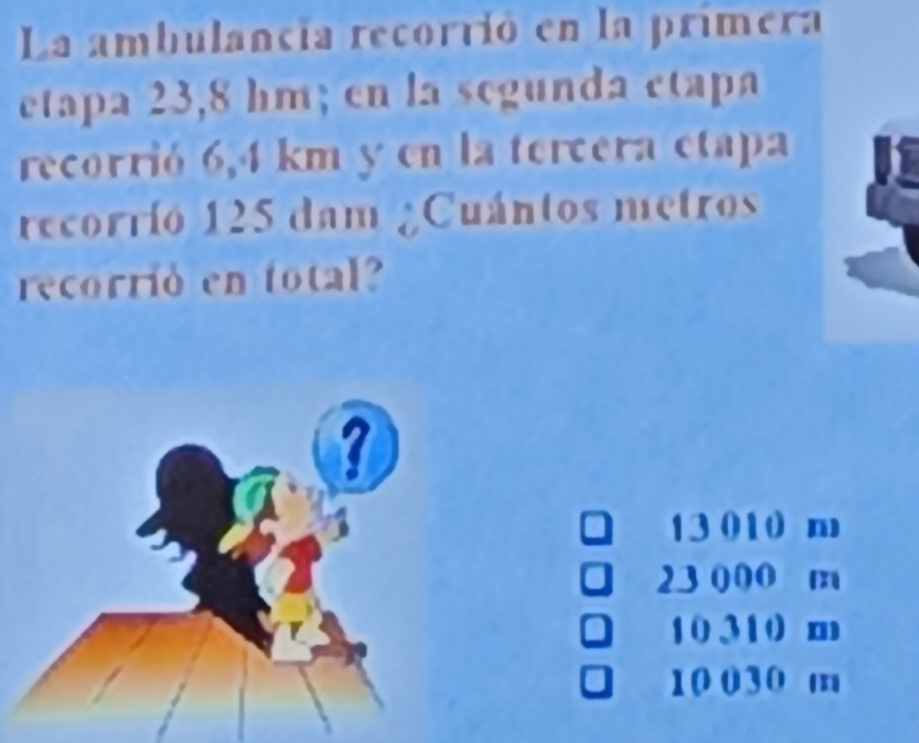 La ambulancia recorvió en la primera
etapa 23,8 hm; en la segunda etapa
recorrió 6,4 km y en la tercera etapa
recorrio 125 dam ¿Cuántos metros
recorrió en total?
a 13 010 m
23 000 m
10 310 m
10 030 m