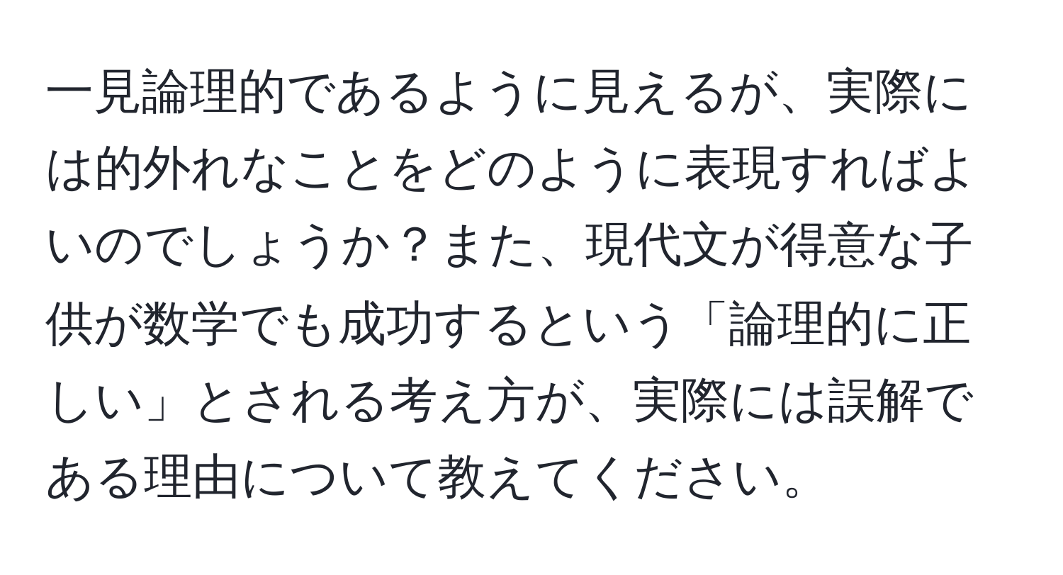 一見論理的であるように見えるが、実際には的外れなことをどのように表現すればよいのでしょうか？また、現代文が得意な子供が数学でも成功するという「論理的に正しい」とされる考え方が、実際には誤解である理由について教えてください。