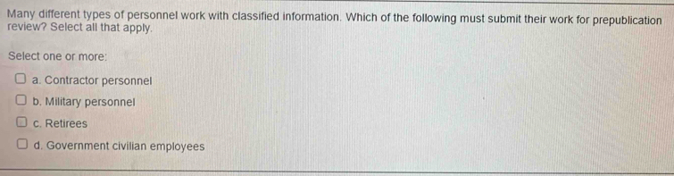 Many different types of personnel work with classified information. Which of the following must submit their work for prepublication
review? Select all that apply.
Select one or more:
a. Contractor personnel
b. Military personnel
c. Retirees
d. Government civilian employees