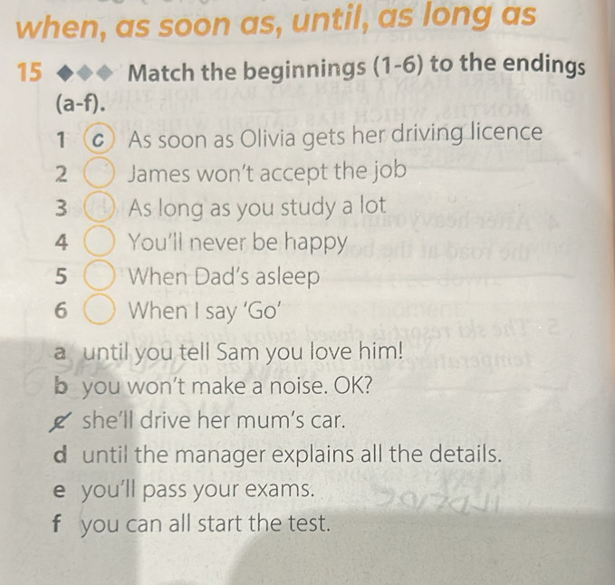 when, as soon as, until, as long as
15 Match the beginnings (1-6) to the endings
(a-f).
1 C) As soon as Olivia gets her driving licence
2 James won’t accept the job
3 As long as you study a lot
4 You'll never be happy
5 When Dad's asleep
6 When I say ‘Go’
a until you tell Sam you love him!
b you won't make a noise. OK?
_ she'll drive her mum's car.
d until the manager explains all the details.
e you’ll pass your exams.
fyou can all start the test.