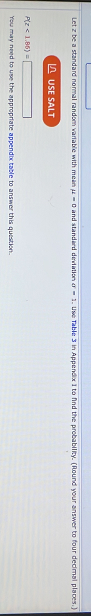 Let z be a standard normal random variable with mean mu =0 and standard deviation sigma =1. Use Table 3 in Appendix I to find the probability. (Round your answer to four decimal places.) 
L USE SALT
P(z<1.86)=
You may need to use the appropriate appendix table to answer this question.