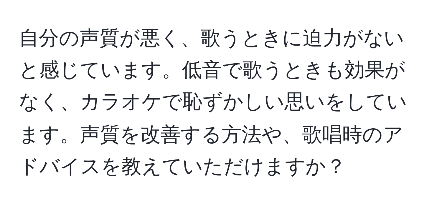 自分の声質が悪く、歌うときに迫力がないと感じています。低音で歌うときも効果がなく、カラオケで恥ずかしい思いをしています。声質を改善する方法や、歌唱時のアドバイスを教えていただけますか？