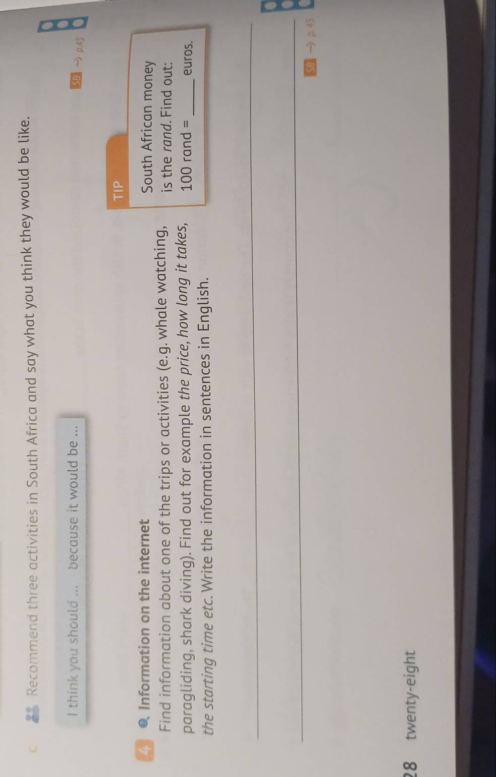 Recommend three activities in South Africa and say what you think they would be like. 
I think you should ... because it would be ... 
SB p.45 
TIP 
● Information on the internet South African money 
Find information about one of the trips or activities (e.g. whale watching, is the rand. Find out: 
paragliding, shark diving). Find out for example the price, how long it takes, 100 rand = _ euros. 
the starting time etc.Write the information in sentences in English. 
_ 
_ 
SB → p. 45
28 twenty-eight