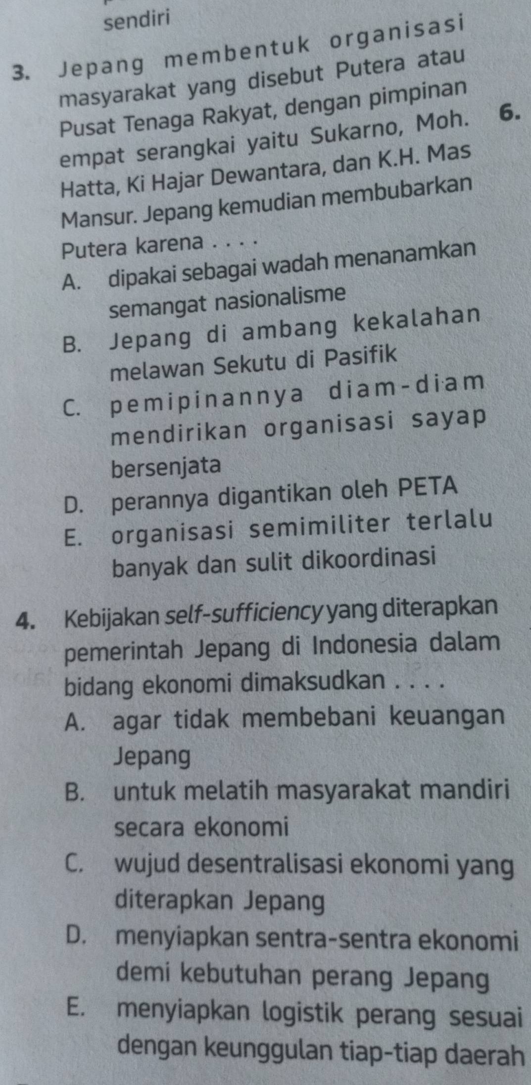 sendiri
3. Jepang memben t uk organisasi
masyarakat yang disebut Putera atau
Pusat Tenaga Rakyat, dengan pimpinan
empat serangkai yaitu Sukarno, Moh. 6.
Hatta, Ki Hajar Dewantara, dan K.H. Mas
Mansur. Jepang kemudian membubarkan
Putera karena ...·
A. dipakai sebagai wadah menanamkan
semangat nasionalisme
B. Jepang di ambang kekalahan
melawan Sekutu di Pasifik
C. p em i p i n a n ny a diam - diam
mendirikan organisasi sayap
bersenjata
D. perannya digantikan oleh PETA
E. organisasi semimiliter terlalu
banyak dan sulit dikoordinasi
4. Kebijakan self-sufficiency yang diterapkan
pemerintah Jepang di Indonesia dalam
bidang ekonomi dimaksudkan . . . .
A. agar tidak membebani keuangan
Jepang
B. untuk melatih masyarakat mandiri
secara ekonomi
C. wujud desentralisasi ekonomi yang
diterapkan Jepang
D. menyiapkan sentra-sentra ekonomi
demi kebutuhan perang Jepang
E. menyiapkan logistik perang sesuai
dengan keunggulan tiap-tiap daerah