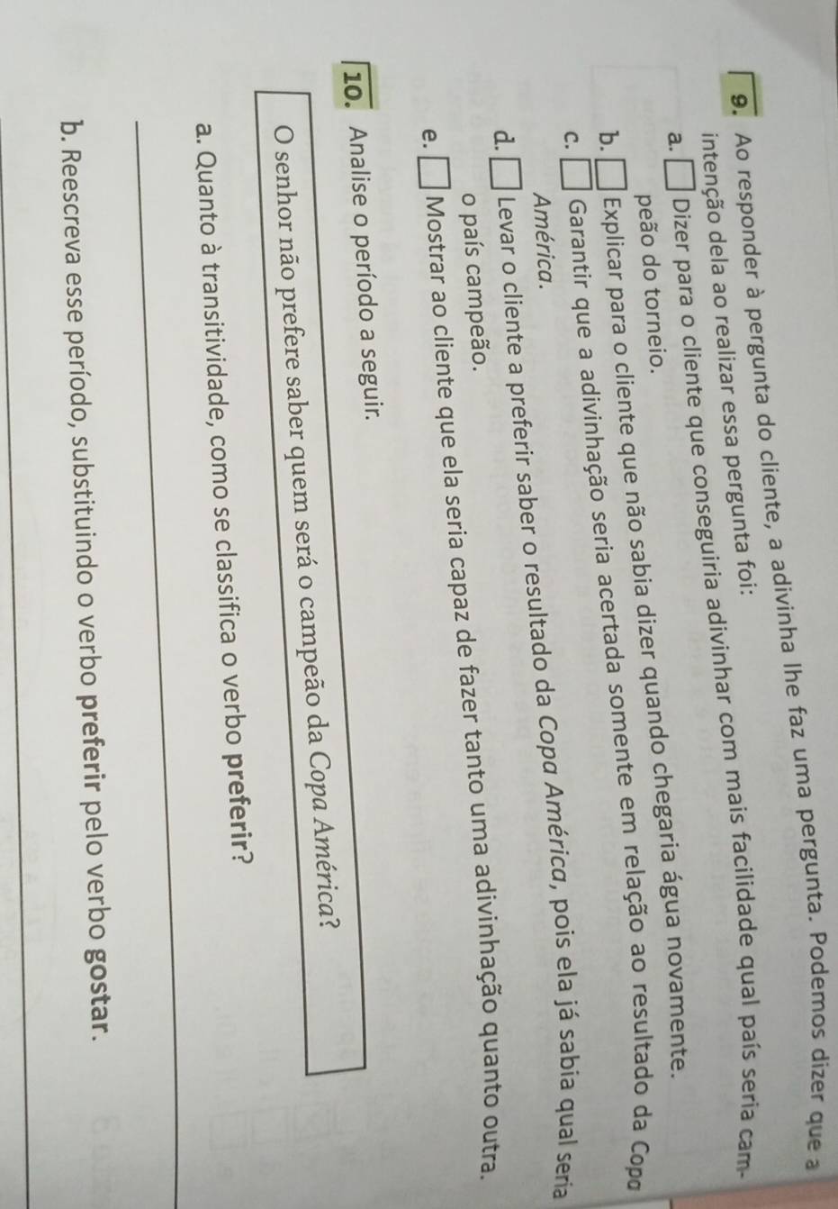 Ao responder à pergunta do cliente, a adivinha lhe faz uma pergunta. Podemos dizer que a
intenção dela ao realizar essa pergunta foi:
a. □ Dizer para o cliente que conseguiria adivinhar com mais facilidade qual país seria cam-
peão do torneio.
b. ₹ Explicar para o cliente que não sabia dizer quando chegaria água novamente.
c. □ Garantir que a adivinhação seria acertada somente em relação ao resultado da Copo
América.
d. □ Levar o cliente a preferir saber o resultado da Copα América, pois ela já sabia qual seria
o país campeão.
e. □ Mostrar ao cliente que ela seria capaz de fazer tanto uma adivinhação quanto outra.
10. Analise o período a seguir.
O senhor não prefere saber quem será o campeão da Copa América?
_
a. Quanto à transitividade, como se classifica o verbo preferir?
b. Reescreva esse período, substituindo o verbo preferir pelo verbo gostar.
_