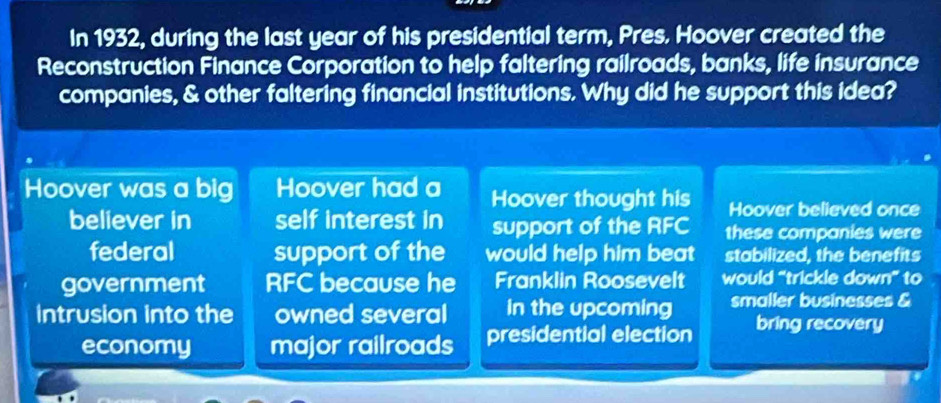 In 1932, during the last year of his presidential term, Pres. Hoover created the
Reconstruction Finance Corporation to help faltering railroads, banks, life insurance
companies, & other faltering financial institutions. Why did he support this idea?
Hoover was a big Hoover had a Hoover thought his Hoover believed once
believer in self interest in support of the RFC these companies were
federal support of the would help him beat stabilized, the benefits
government RFC because he Franklin Roosevelt would “trickle down” to
Intrusion into the owned several In the upcoming smaller businesses &
economy major railroads presidential election
bring recovery