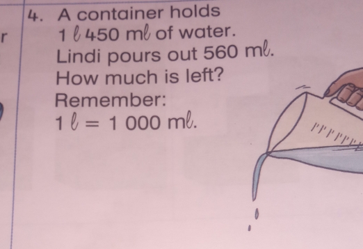 A container holds
r 1 450 m of water. 
Lindi pours out : 560
How much is left? 
Remember: 
1 l = 1 000 ml. 
P P P r r r e