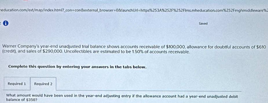 con&external_browser=0&launchUrl=https%253A%252F%252Flms.mheducation.com%252Fmghmiddleware%. 
Saved 
Warner Company's year-end unadjusted trial balance shows accounts receivable of $100,000, allowance for doubtful accounts of $610
(credit), and sales of $290,000. Uncollectibles are estimated to be 1.50% of accounts receivable. 
Complete this question by entering your answers in the tabs below. 
Required 1 Required 2 
What amount would have been used in the year -end adjusting entry if the allowance account had a year -end unadjusted debit 
balance of $350?